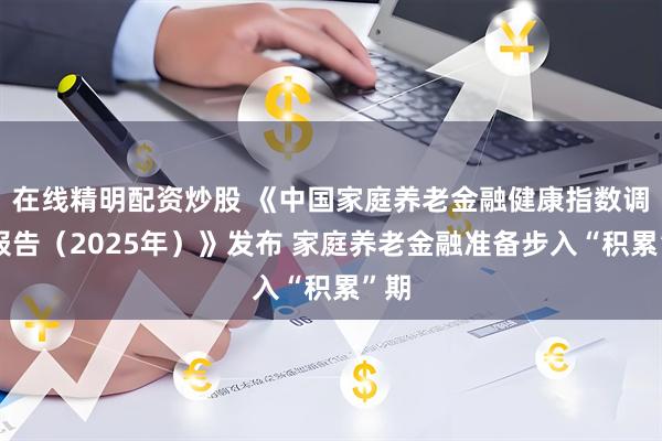 在线精明配资炒股 《中国家庭养老金融健康指数调研报告（2025年）》发布 家庭养老金融准备步入“积累”期