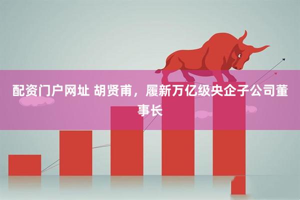 配资门户网址 胡贤甫，履新万亿级央企子公司董事长