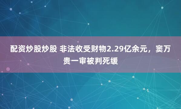配资炒股炒股 非法收受财物2.29亿余元，窦万贵一审被判死缓