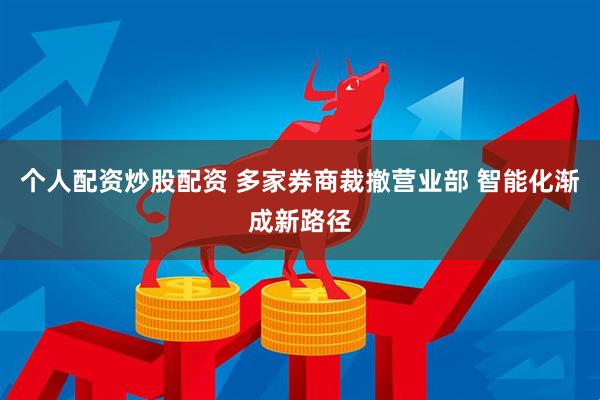 个人配资炒股配资 多家券商裁撤营业部 智能化渐成新路径