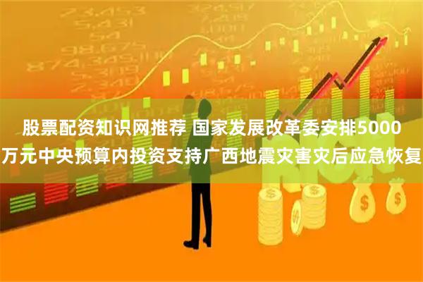 股票配资知识网推荐 国家发展改革委安排5000万元中央预算内投资支持广西地震灾害灾后应急恢复