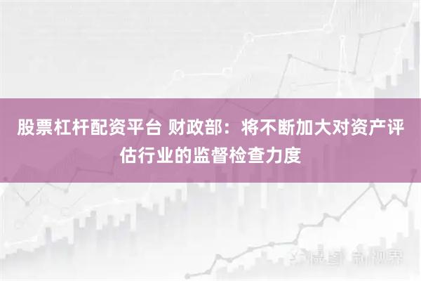 股票杠杆配资平台 财政部：将不断加大对资产评估行业的监督检查力度