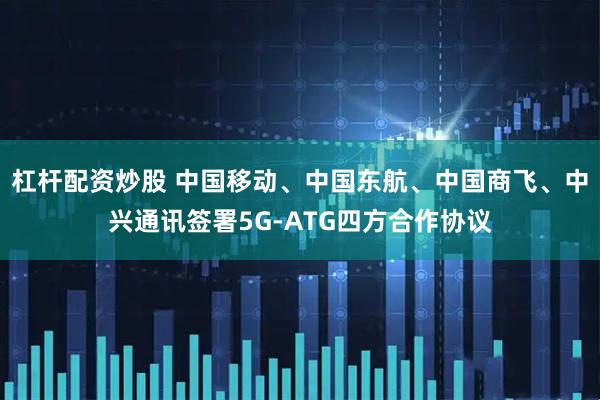 杠杆配资炒股 中国移动、中国东航、中国商飞、中兴通讯签署5G-ATG四方合作协议