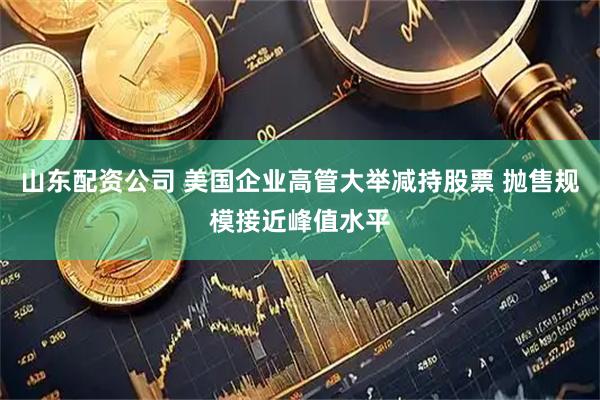 山东配资公司 美国企业高管大举减持股票 抛售规模接近峰值水平