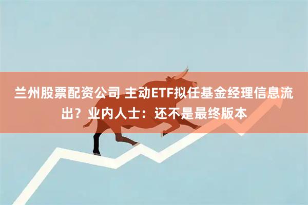 兰州股票配资公司 主动ETF拟任基金经理信息流出？业内人士：还不是最终版本