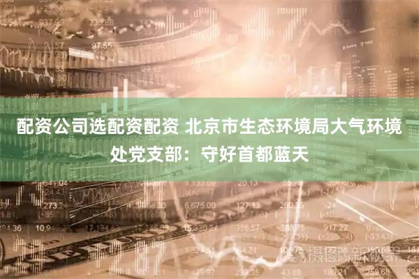 配资公司选配资配资 北京市生态环境局大气环境处党支部：守好首都蓝天
